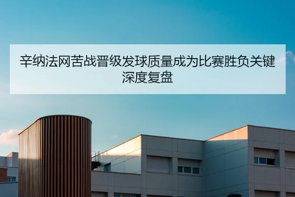 辛纳法网苦战晋级发球质量成为比赛胜负关键深度复盘