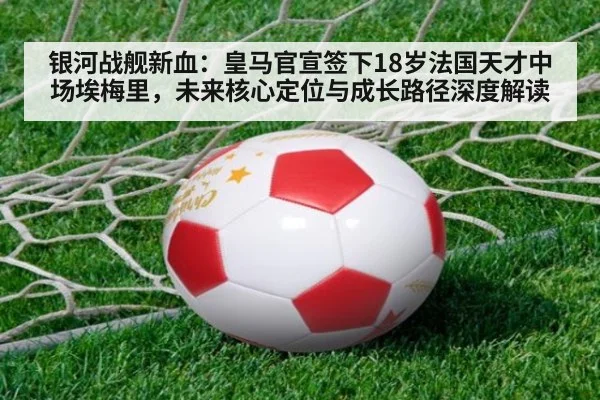 银河战舰新血：皇马官宣签下18岁法国天才中场埃梅里，未来核心定位与成长路径深度解读