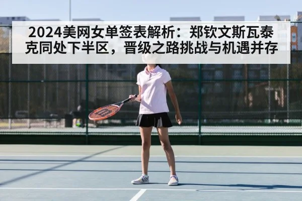 2024美网女单签表解析：郑钦文斯瓦泰克同处下半区，晋级之路挑战与机遇并存