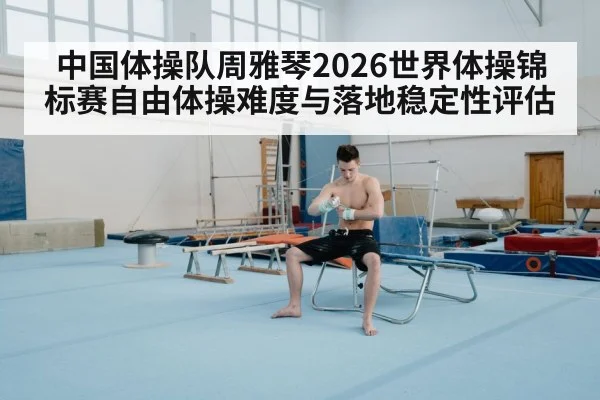 中国体操队周雅琴2026世界体操锦标赛自由体操难度与落地稳定性评估